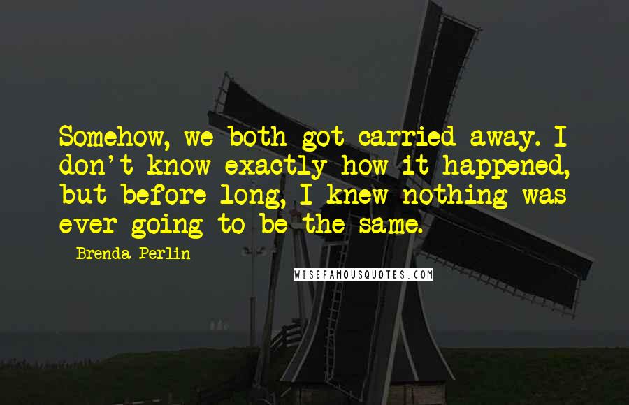 Brenda Perlin Quotes: Somehow, we both got carried away. I don't know exactly how it happened, but before long, I knew nothing was ever going to be the same.