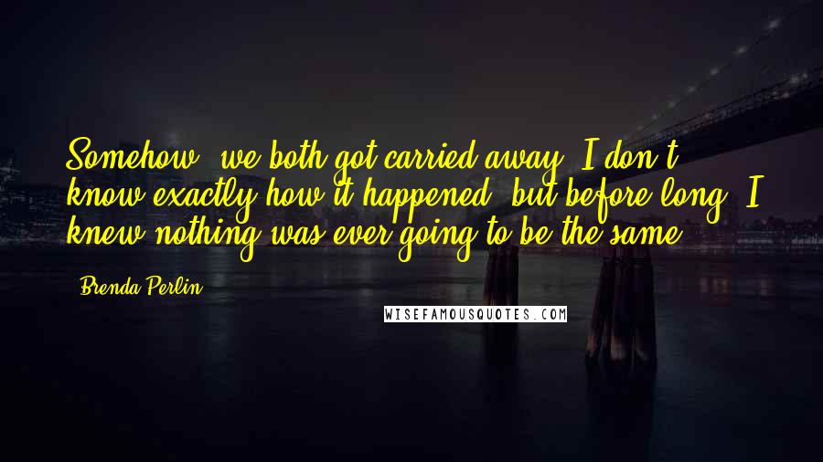 Brenda Perlin Quotes: Somehow, we both got carried away. I don't know exactly how it happened, but before long, I knew nothing was ever going to be the same.