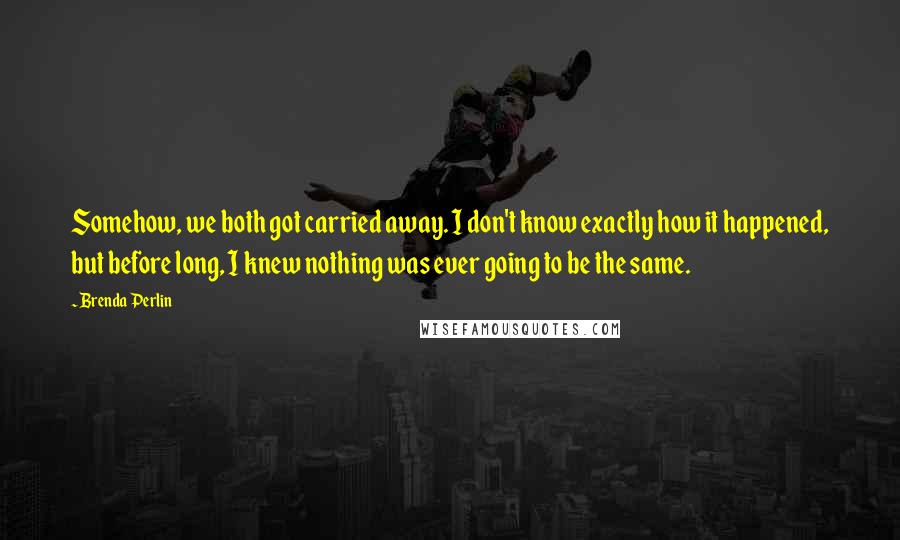 Brenda Perlin Quotes: Somehow, we both got carried away. I don't know exactly how it happened, but before long, I knew nothing was ever going to be the same.