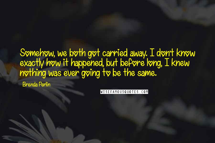 Brenda Perlin Quotes: Somehow, we both got carried away. I don't know exactly how it happened, but before long, I knew nothing was ever going to be the same.