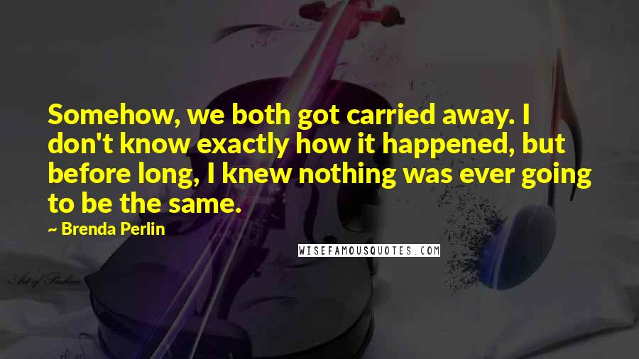 Brenda Perlin Quotes: Somehow, we both got carried away. I don't know exactly how it happened, but before long, I knew nothing was ever going to be the same.