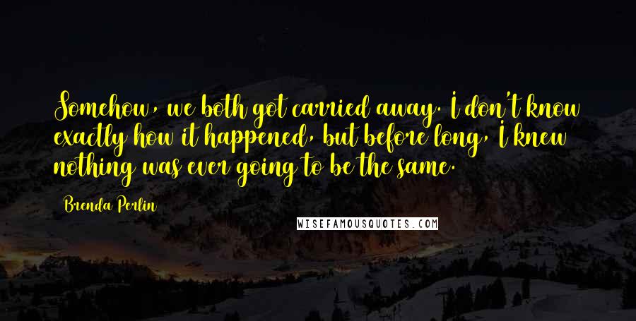 Brenda Perlin Quotes: Somehow, we both got carried away. I don't know exactly how it happened, but before long, I knew nothing was ever going to be the same.