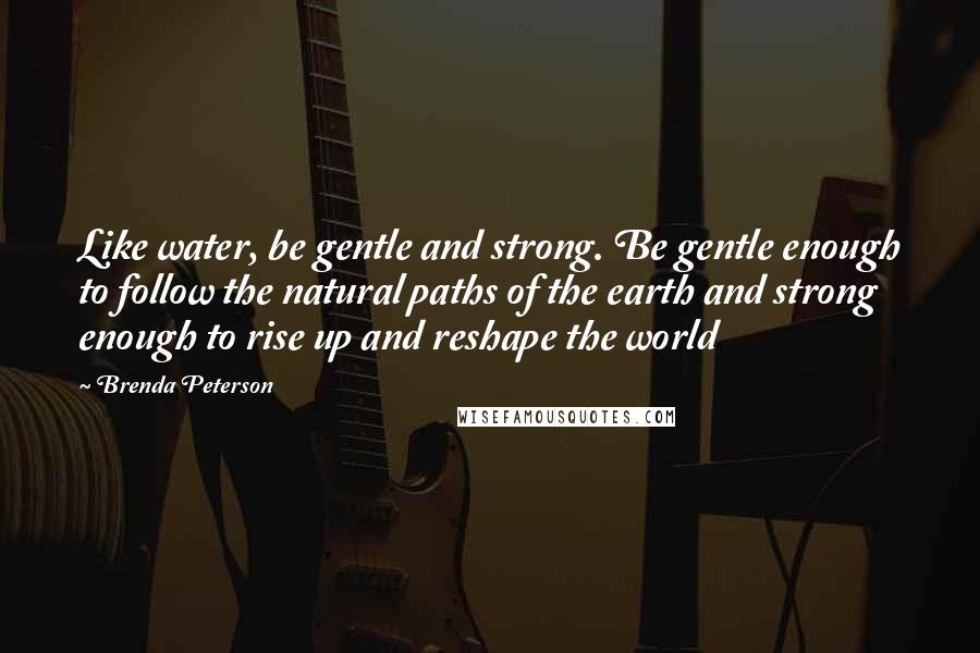 Brenda Peterson Quotes: Like water, be gentle and strong. Be gentle enough to follow the natural paths of the earth and strong enough to rise up and reshape the world
