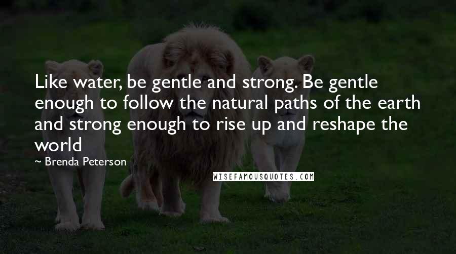 Brenda Peterson Quotes: Like water, be gentle and strong. Be gentle enough to follow the natural paths of the earth and strong enough to rise up and reshape the world