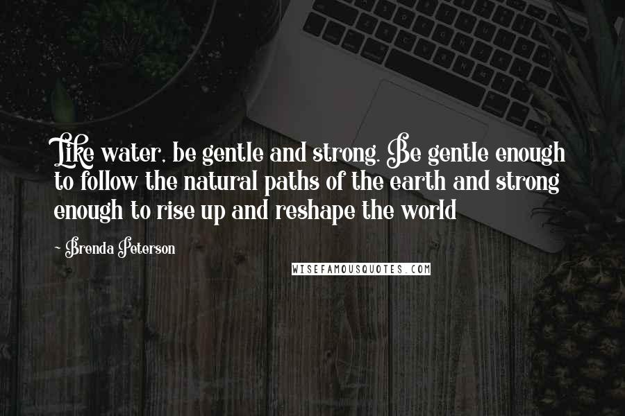 Brenda Peterson Quotes: Like water, be gentle and strong. Be gentle enough to follow the natural paths of the earth and strong enough to rise up and reshape the world