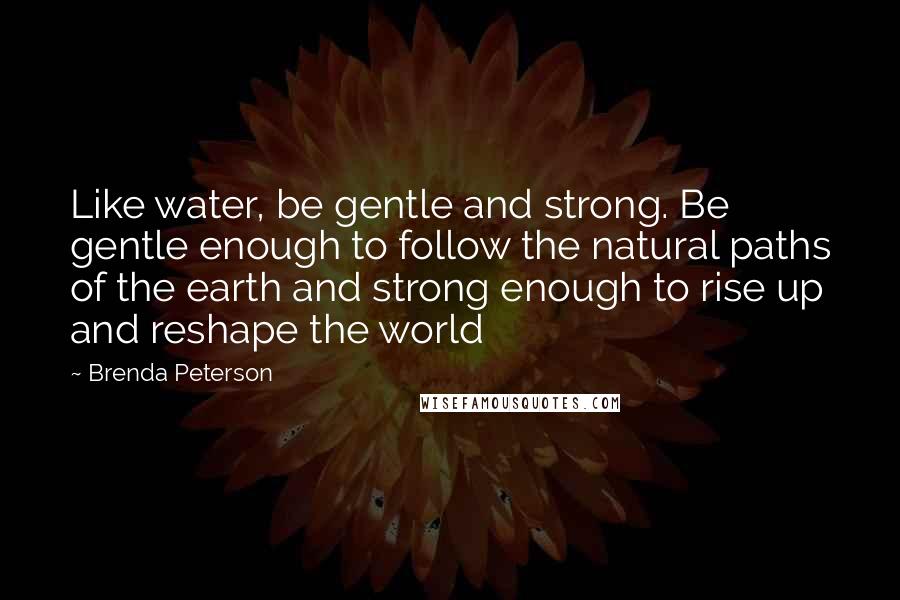 Brenda Peterson Quotes: Like water, be gentle and strong. Be gentle enough to follow the natural paths of the earth and strong enough to rise up and reshape the world