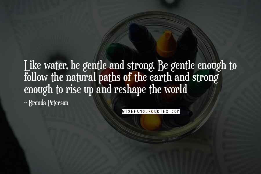Brenda Peterson Quotes: Like water, be gentle and strong. Be gentle enough to follow the natural paths of the earth and strong enough to rise up and reshape the world