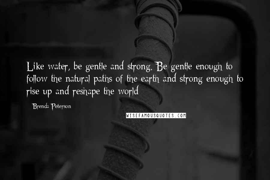 Brenda Peterson Quotes: Like water, be gentle and strong. Be gentle enough to follow the natural paths of the earth and strong enough to rise up and reshape the world