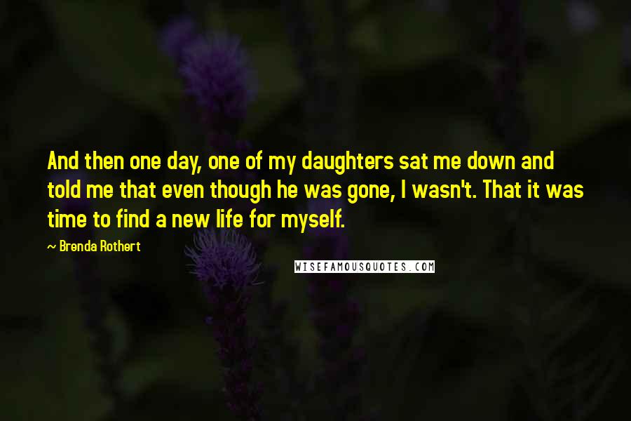 Brenda Rothert Quotes: And then one day, one of my daughters sat me down and told me that even though he was gone, I wasn't. That it was time to find a new life for myself.