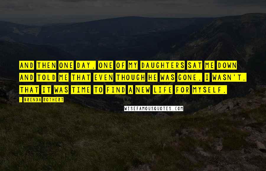 Brenda Rothert Quotes: And then one day, one of my daughters sat me down and told me that even though he was gone, I wasn't. That it was time to find a new life for myself.