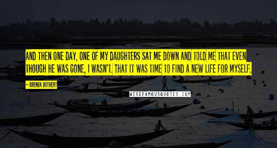 Brenda Rothert Quotes: And then one day, one of my daughters sat me down and told me that even though he was gone, I wasn't. That it was time to find a new life for myself.