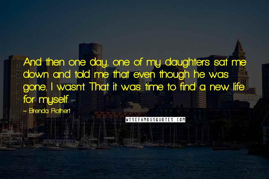 Brenda Rothert Quotes: And then one day, one of my daughters sat me down and told me that even though he was gone, I wasn't. That it was time to find a new life for myself.