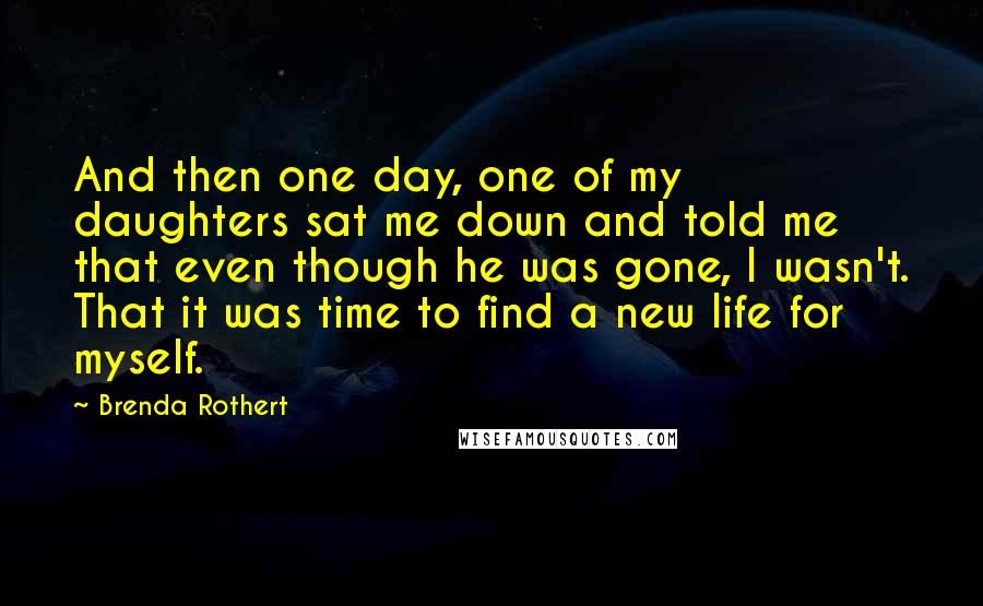 Brenda Rothert Quotes: And then one day, one of my daughters sat me down and told me that even though he was gone, I wasn't. That it was time to find a new life for myself.