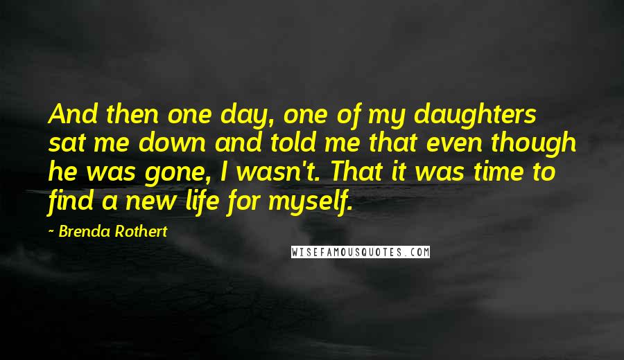 Brenda Rothert Quotes: And then one day, one of my daughters sat me down and told me that even though he was gone, I wasn't. That it was time to find a new life for myself.