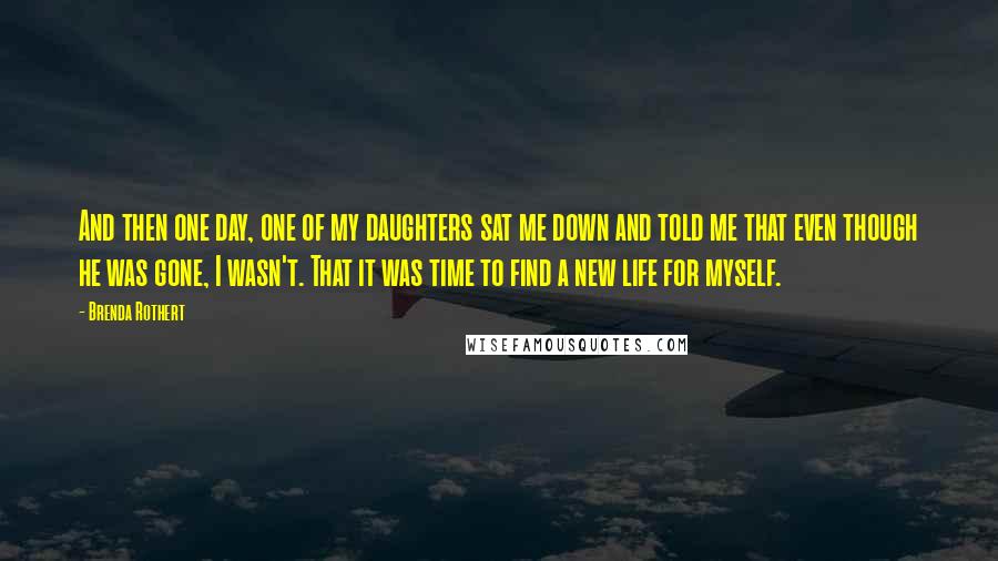 Brenda Rothert Quotes: And then one day, one of my daughters sat me down and told me that even though he was gone, I wasn't. That it was time to find a new life for myself.