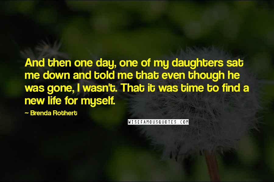 Brenda Rothert Quotes: And then one day, one of my daughters sat me down and told me that even though he was gone, I wasn't. That it was time to find a new life for myself.