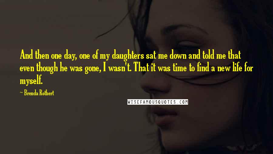 Brenda Rothert Quotes: And then one day, one of my daughters sat me down and told me that even though he was gone, I wasn't. That it was time to find a new life for myself.