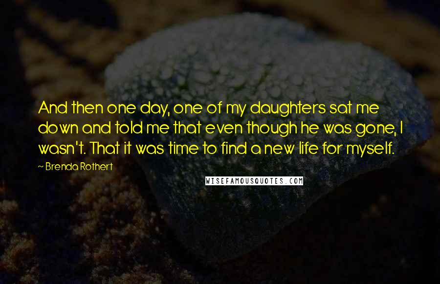 Brenda Rothert Quotes: And then one day, one of my daughters sat me down and told me that even though he was gone, I wasn't. That it was time to find a new life for myself.