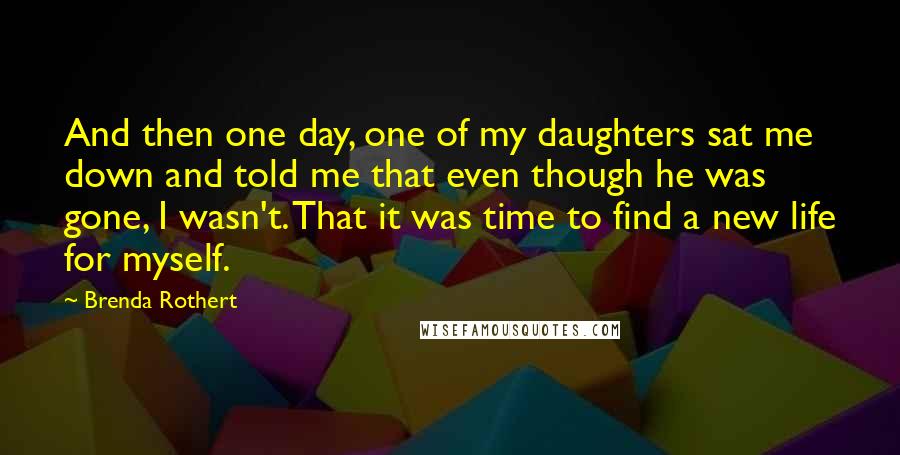 Brenda Rothert Quotes: And then one day, one of my daughters sat me down and told me that even though he was gone, I wasn't. That it was time to find a new life for myself.