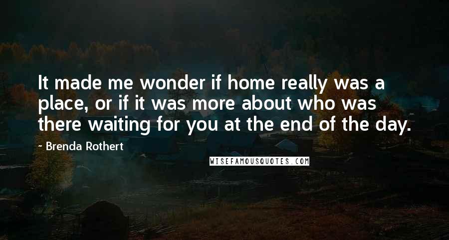 Brenda Rothert Quotes: It made me wonder if home really was a place, or if it was more about who was there waiting for you at the end of the day.