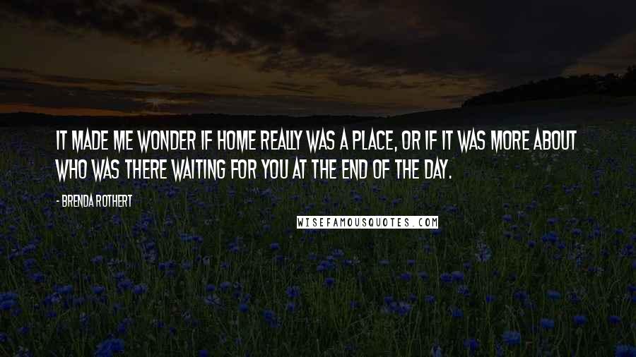 Brenda Rothert Quotes: It made me wonder if home really was a place, or if it was more about who was there waiting for you at the end of the day.