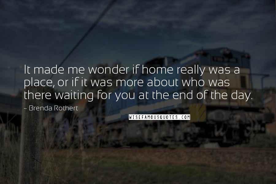 Brenda Rothert Quotes: It made me wonder if home really was a place, or if it was more about who was there waiting for you at the end of the day.