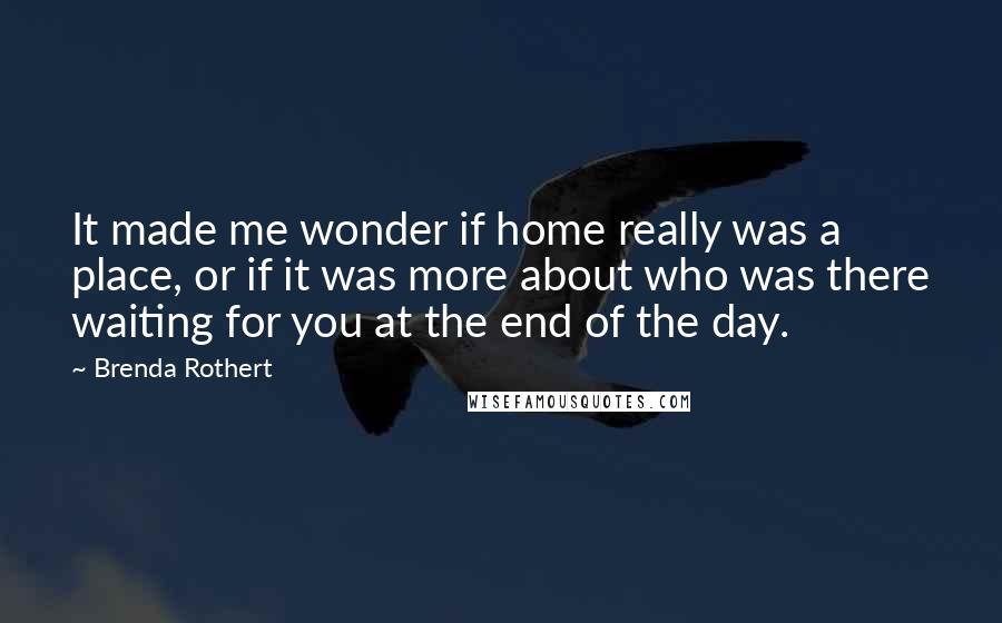 Brenda Rothert Quotes: It made me wonder if home really was a place, or if it was more about who was there waiting for you at the end of the day.