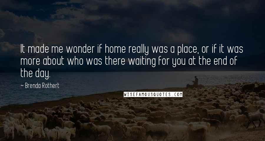 Brenda Rothert Quotes: It made me wonder if home really was a place, or if it was more about who was there waiting for you at the end of the day.