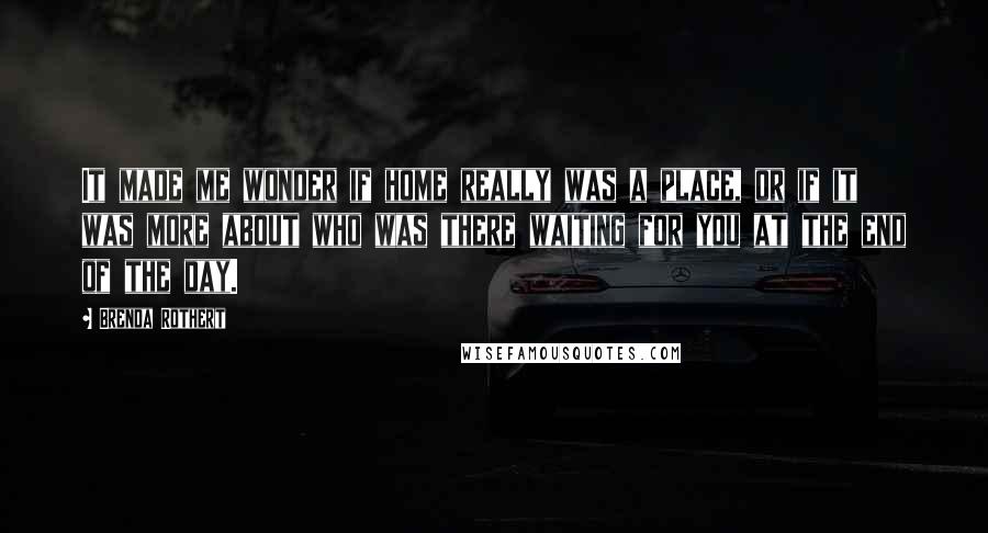 Brenda Rothert Quotes: It made me wonder if home really was a place, or if it was more about who was there waiting for you at the end of the day.