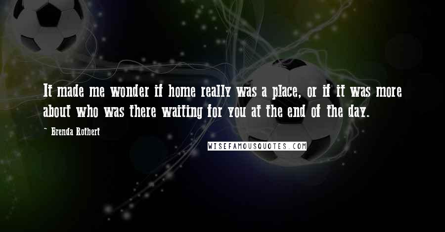 Brenda Rothert Quotes: It made me wonder if home really was a place, or if it was more about who was there waiting for you at the end of the day.