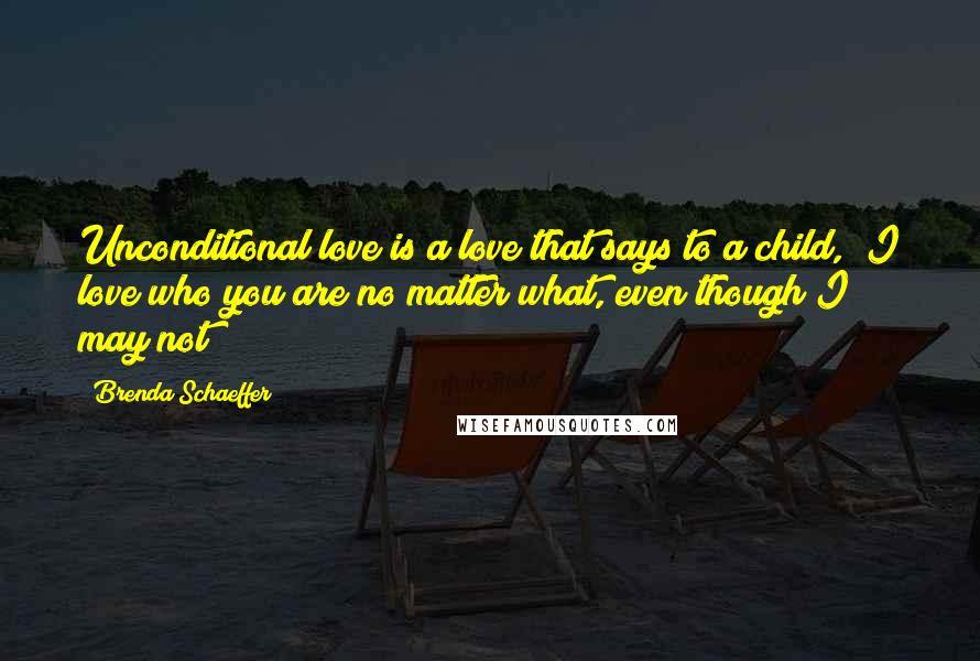 Brenda Schaeffer Quotes: Unconditional love is a love that says to a child, "I love who you are no matter what, even though I may not