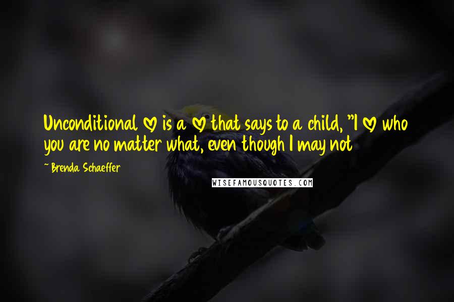 Brenda Schaeffer Quotes: Unconditional love is a love that says to a child, "I love who you are no matter what, even though I may not