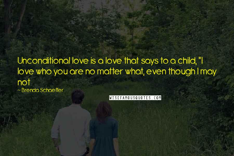 Brenda Schaeffer Quotes: Unconditional love is a love that says to a child, "I love who you are no matter what, even though I may not