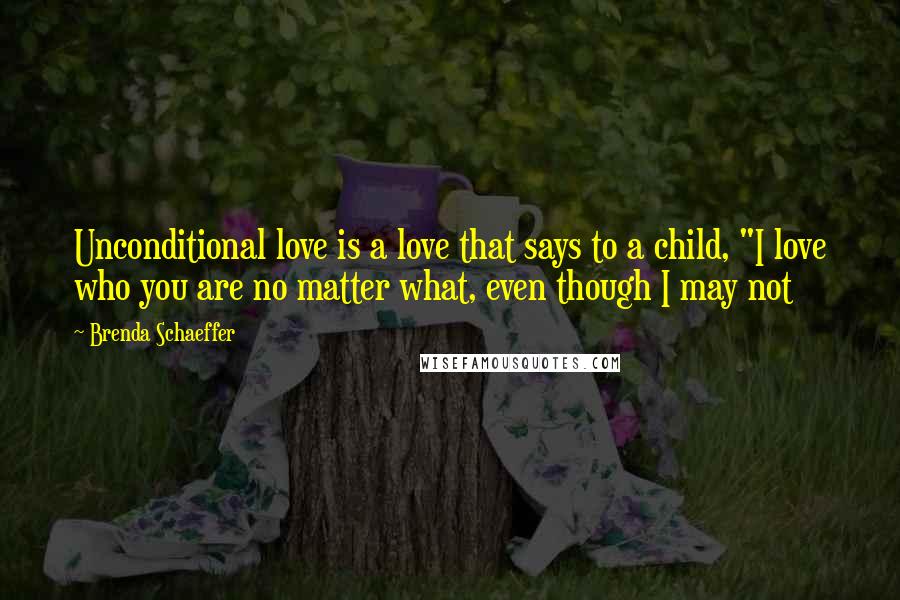 Brenda Schaeffer Quotes: Unconditional love is a love that says to a child, "I love who you are no matter what, even though I may not