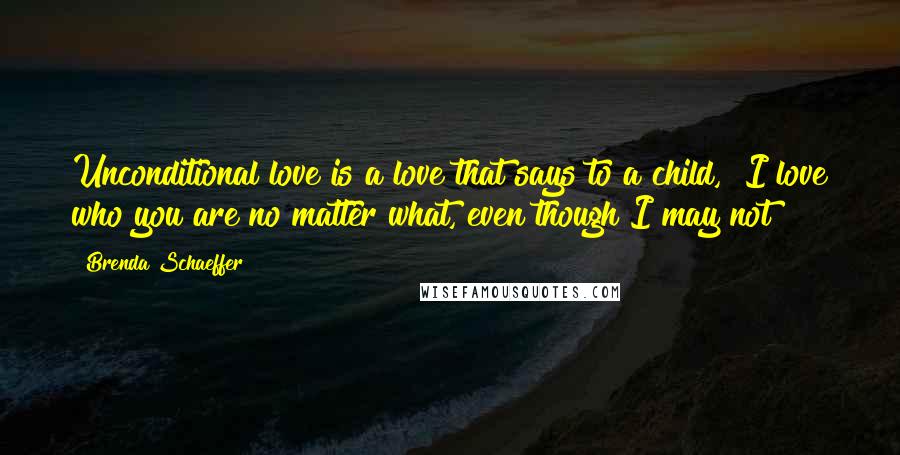 Brenda Schaeffer Quotes: Unconditional love is a love that says to a child, "I love who you are no matter what, even though I may not