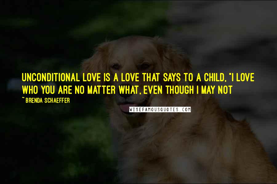 Brenda Schaeffer Quotes: Unconditional love is a love that says to a child, "I love who you are no matter what, even though I may not