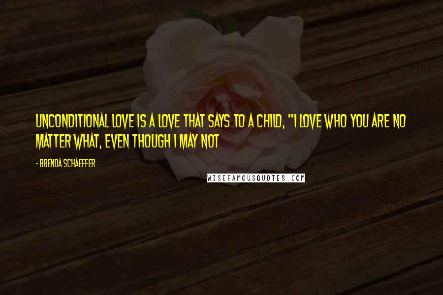 Brenda Schaeffer Quotes: Unconditional love is a love that says to a child, "I love who you are no matter what, even though I may not