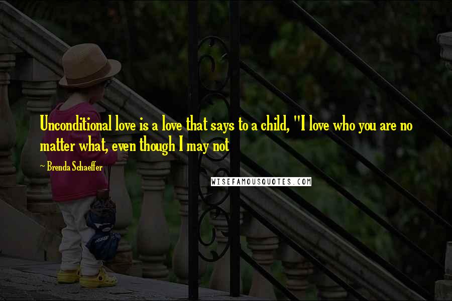 Brenda Schaeffer Quotes: Unconditional love is a love that says to a child, "I love who you are no matter what, even though I may not