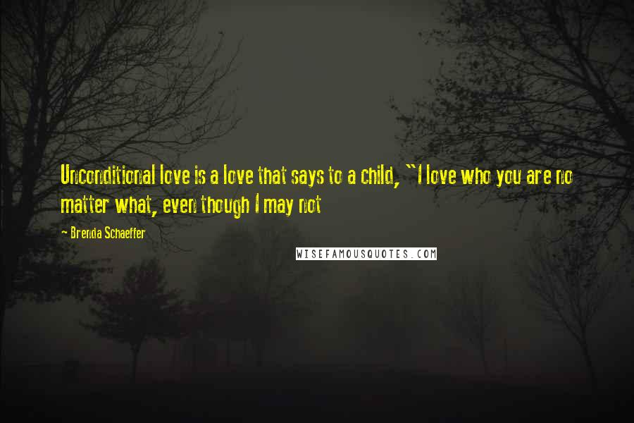 Brenda Schaeffer Quotes: Unconditional love is a love that says to a child, "I love who you are no matter what, even though I may not