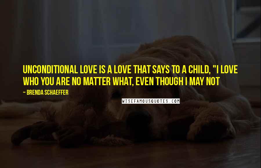 Brenda Schaeffer Quotes: Unconditional love is a love that says to a child, "I love who you are no matter what, even though I may not