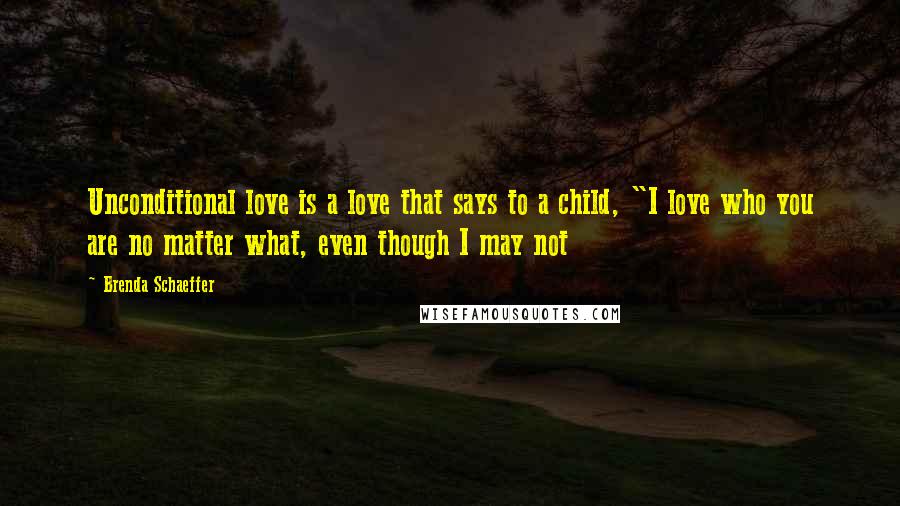 Brenda Schaeffer Quotes: Unconditional love is a love that says to a child, "I love who you are no matter what, even though I may not