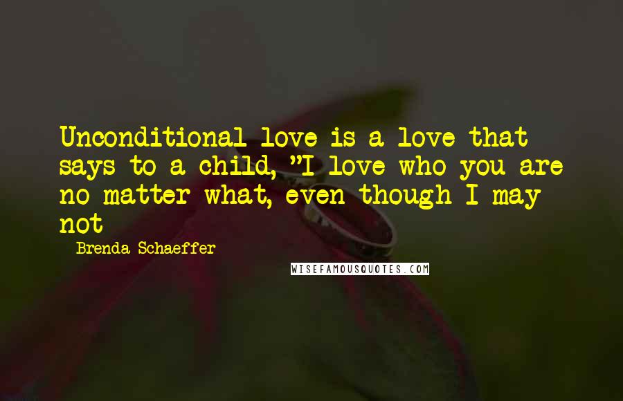 Brenda Schaeffer Quotes: Unconditional love is a love that says to a child, "I love who you are no matter what, even though I may not