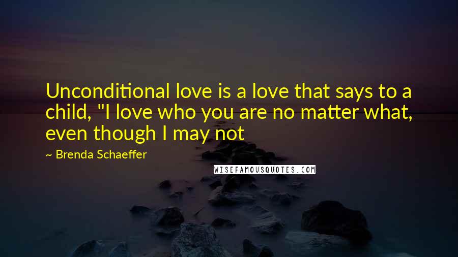 Brenda Schaeffer Quotes: Unconditional love is a love that says to a child, "I love who you are no matter what, even though I may not