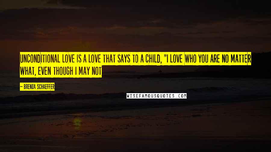 Brenda Schaeffer Quotes: Unconditional love is a love that says to a child, "I love who you are no matter what, even though I may not