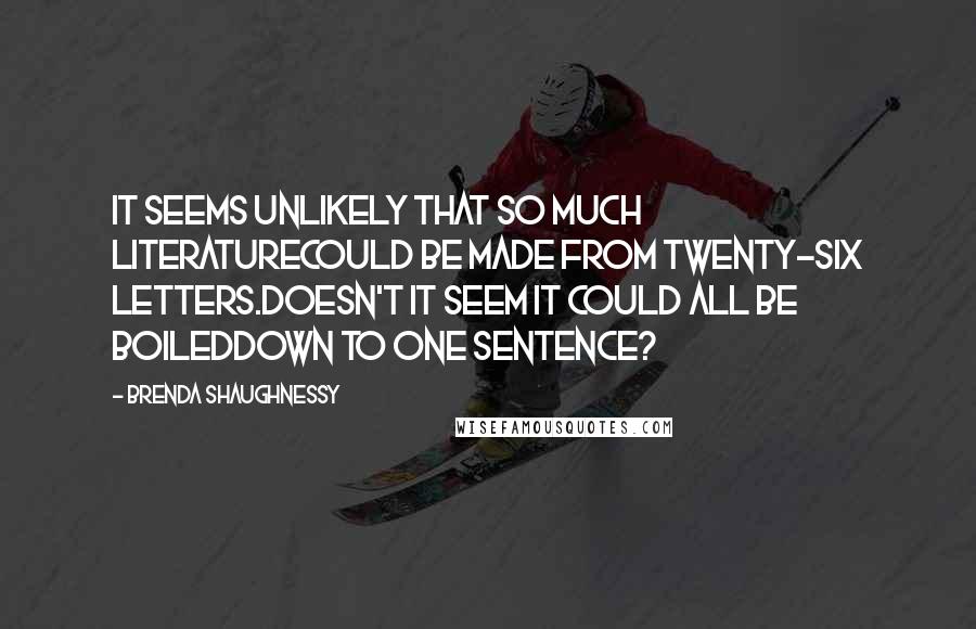 Brenda Shaughnessy Quotes: It seems unlikely that so much literaturecould be made from twenty-six letters.Doesn't it seem it could all be boileddown to one sentence?