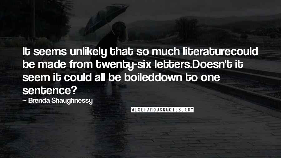 Brenda Shaughnessy Quotes: It seems unlikely that so much literaturecould be made from twenty-six letters.Doesn't it seem it could all be boileddown to one sentence?