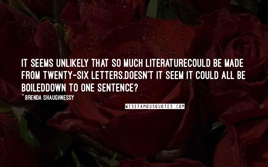 Brenda Shaughnessy Quotes: It seems unlikely that so much literaturecould be made from twenty-six letters.Doesn't it seem it could all be boileddown to one sentence?