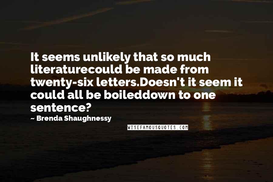 Brenda Shaughnessy Quotes: It seems unlikely that so much literaturecould be made from twenty-six letters.Doesn't it seem it could all be boileddown to one sentence?