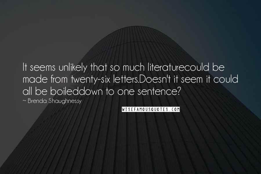 Brenda Shaughnessy Quotes: It seems unlikely that so much literaturecould be made from twenty-six letters.Doesn't it seem it could all be boileddown to one sentence?