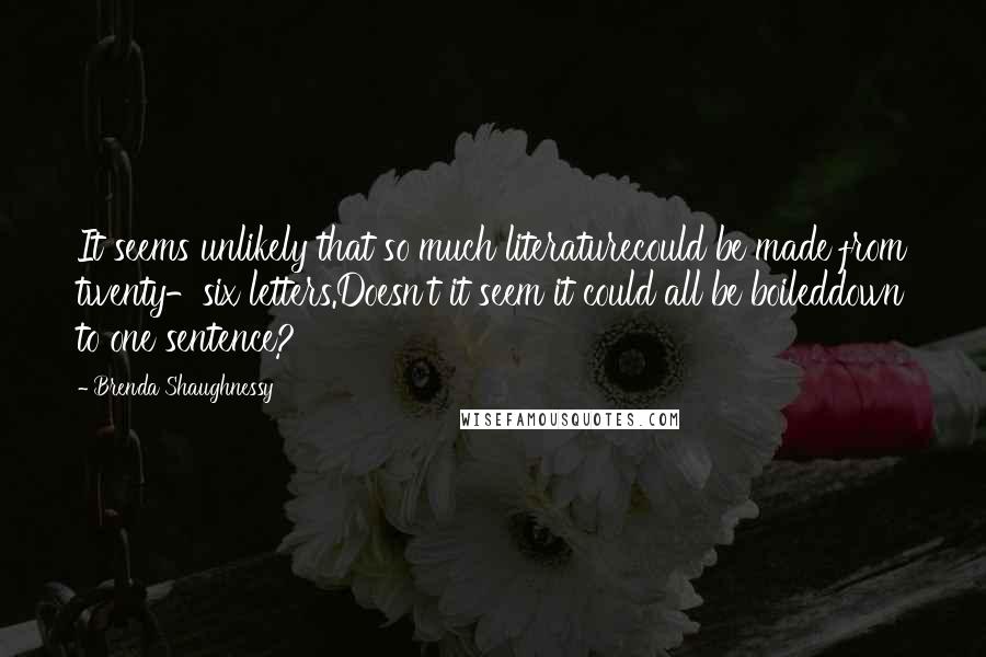 Brenda Shaughnessy Quotes: It seems unlikely that so much literaturecould be made from twenty-six letters.Doesn't it seem it could all be boileddown to one sentence?